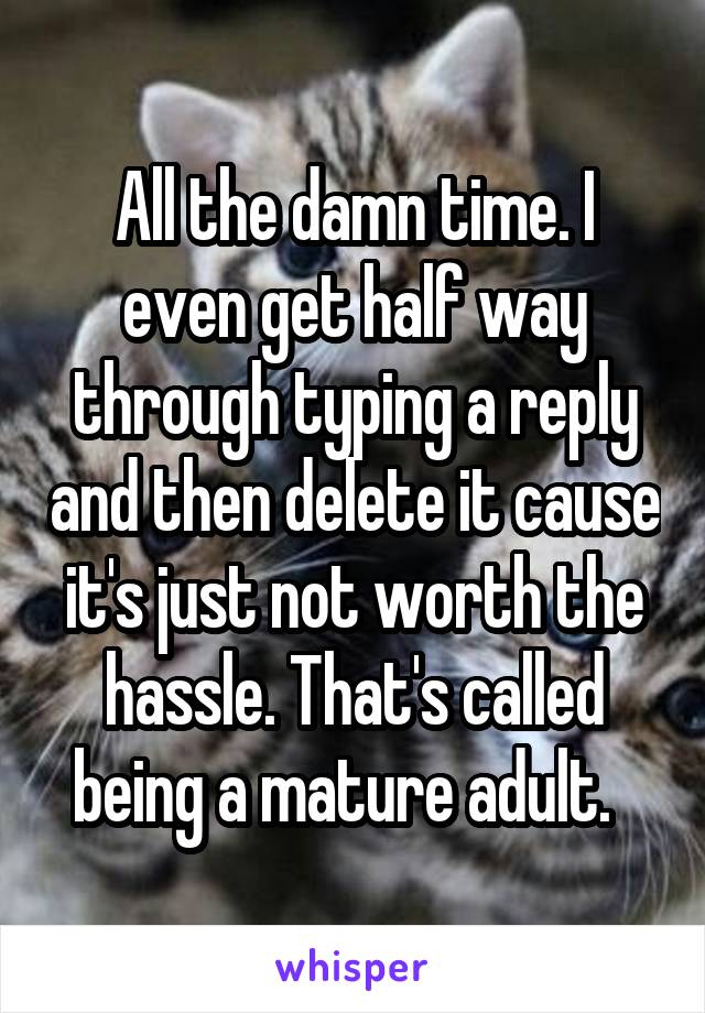 All the damn time. I even get half way through typing a reply and then delete it cause it's just not worth the hassle. That's called being a mature adult.  