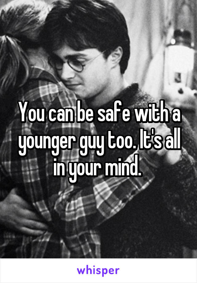 You can be safe with a younger guy too. It's all in your mind. 