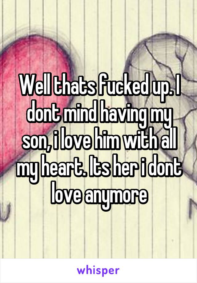 Well thats fucked up. I dont mind having my son, i love him with all my heart. Its her i dont love anymore