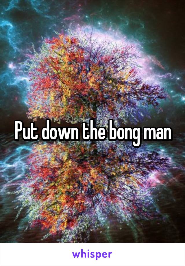 Put down the bong man