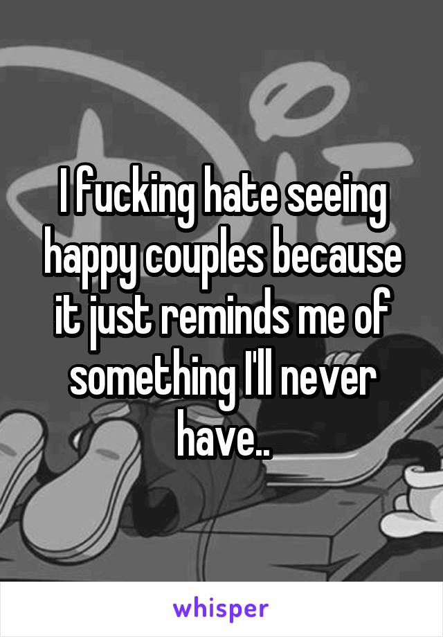 I fucking hate seeing happy couples because it just reminds me of something I'll never have..