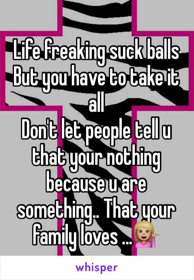 Life freaking suck balls 
But you have to take it all 
Don't let people tell u that your nothing because u are something.. That your family loves ...💁🏼