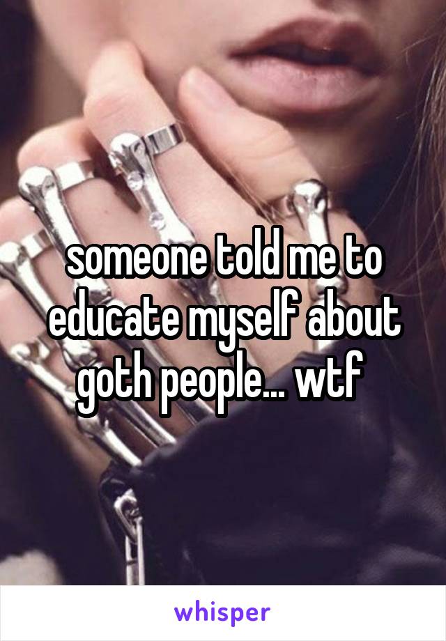 someone told me to educate myself about goth people... wtf 