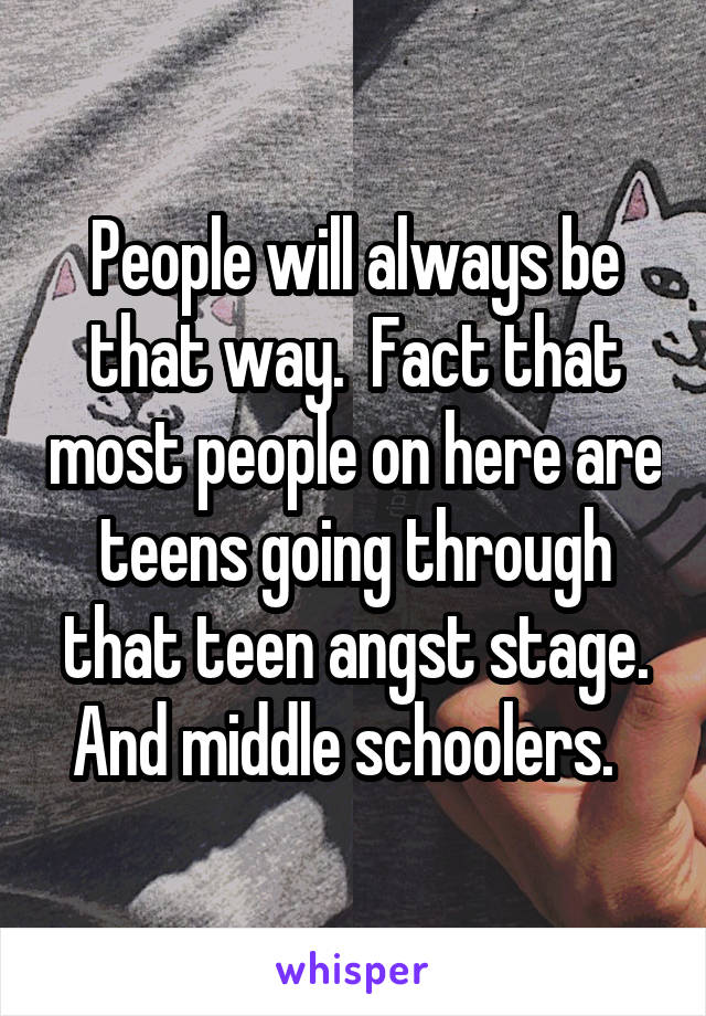 People will always be that way.  Fact that most people on here are teens going through that teen angst stage. And middle schoolers.  