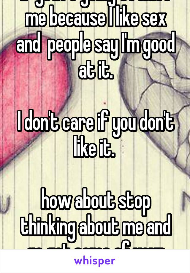 If you're going to hate me because I like sex and  people say I'm good at it.

I don't care if you don't like it. 

how about stop thinking about me and go get some of your own 