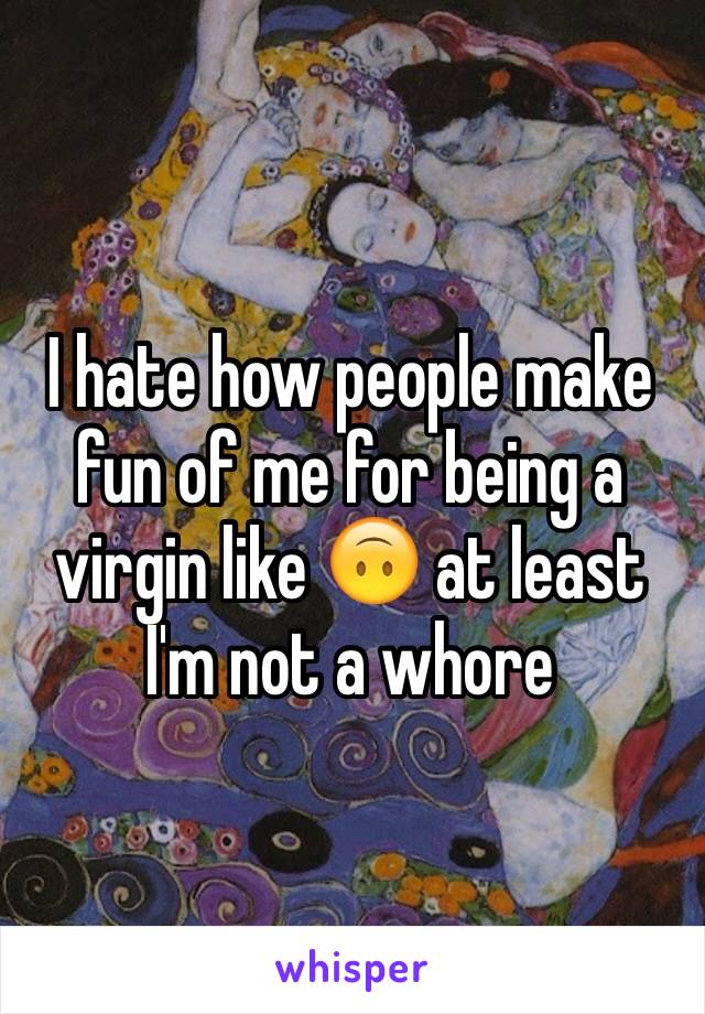 I hate how people make fun of me for being a virgin like 🙃 at least I'm not a whore