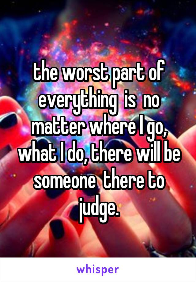 the worst part of everything  is  no matter where I go, what I do, there will be someone  there to judge.