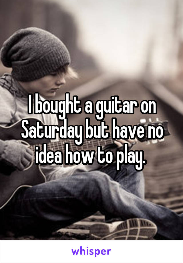 I bought a guitar on Saturday but have no idea how to play. 