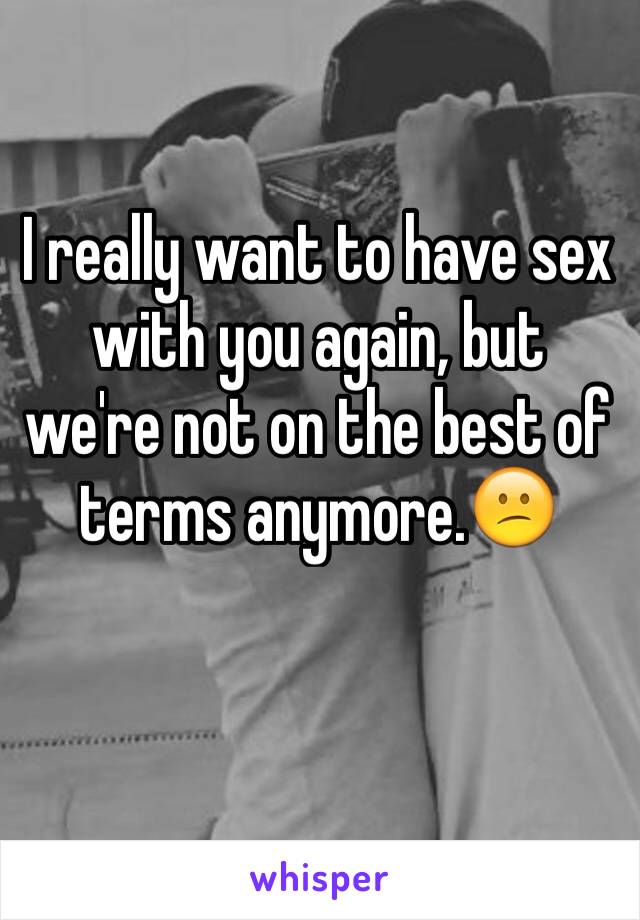 I really want to have sex with you again, but we're not on the best of terms anymore.😕