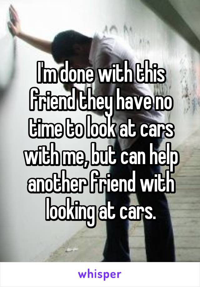 I'm done with this friend they have no time to look at cars with me, but can help another friend with looking at cars.