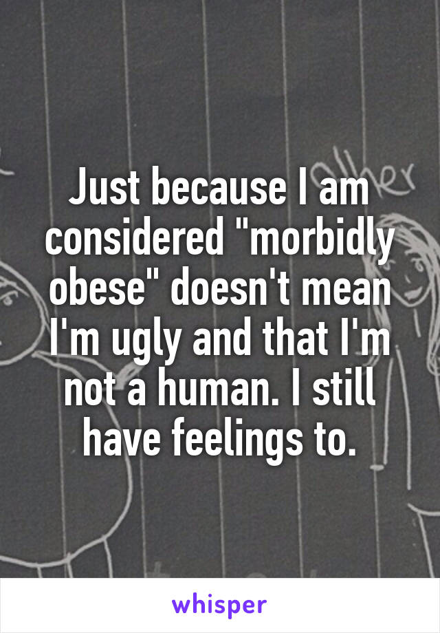 Just because I am considered "morbidly obese" doesn't mean I'm ugly and that I'm not a human. I still have feelings to.