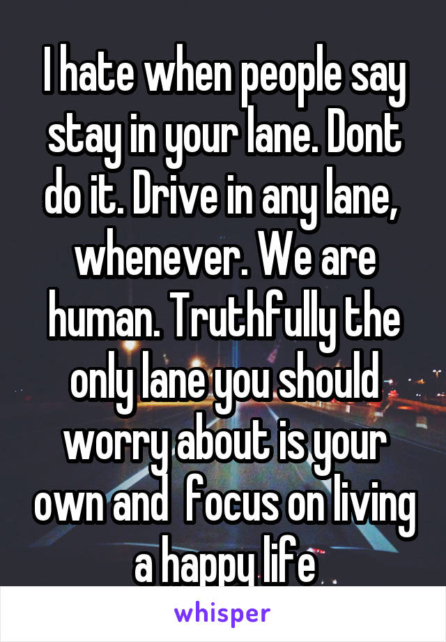 I hate when people say stay in your lane. Dont do it. Drive in any lane,  whenever. We are human. Truthfully the only lane you should worry about is your own and  focus on living a happy life