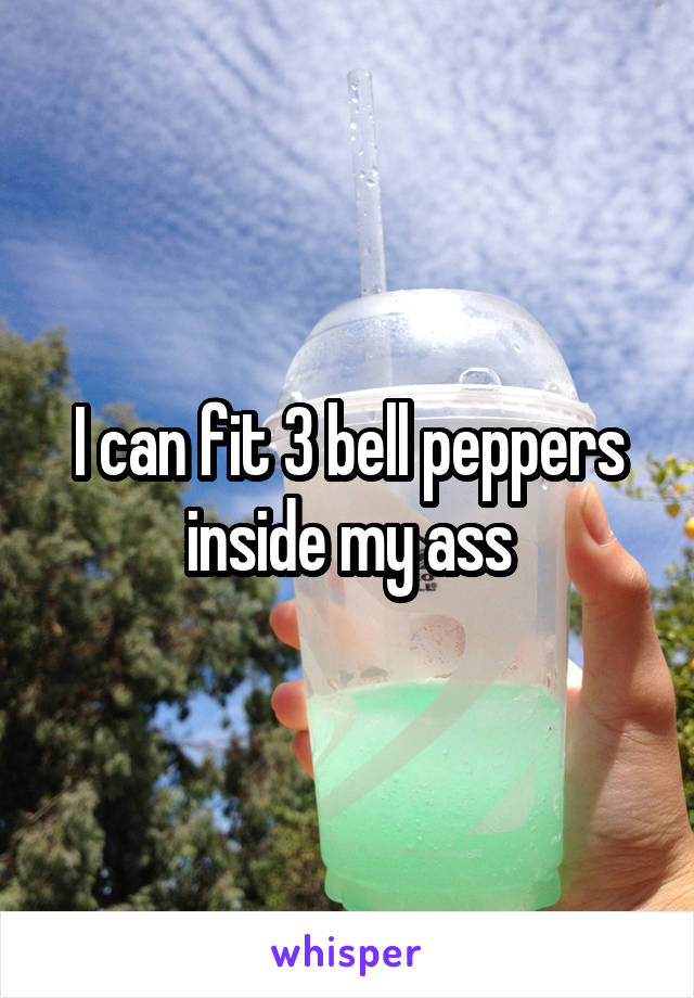 I can fit 3 bell peppers inside my ass