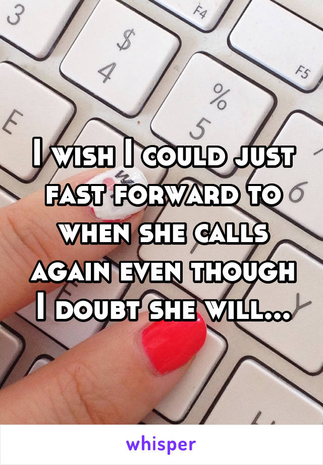 I wish I could just fast forward to when she calls again even though I doubt she will...