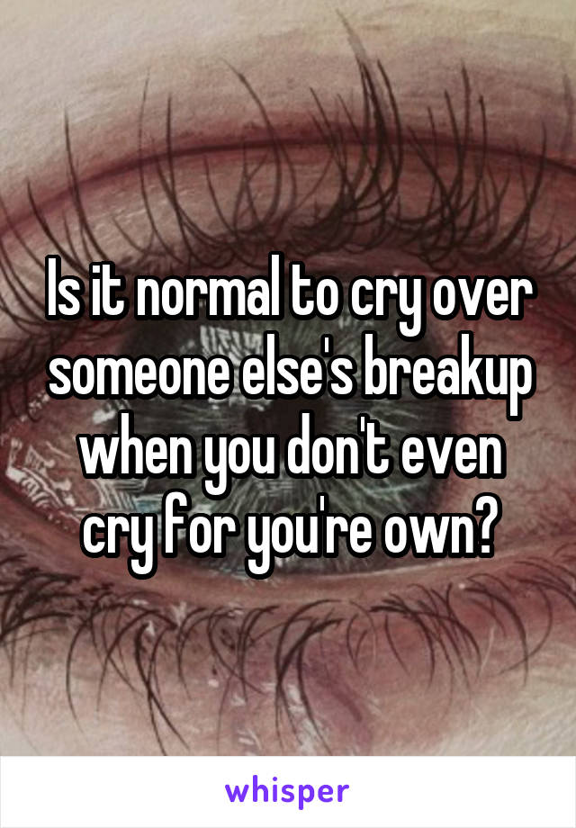 Is it normal to cry over someone else's breakup when you don't even cry for you're own?