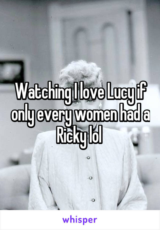 Watching I love Lucy if only every women had a Ricky lol 