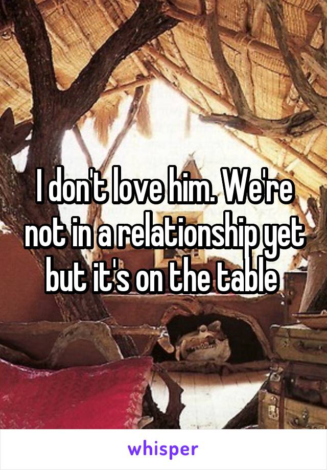 I don't love him. We're not in a relationship yet but it's on the table 