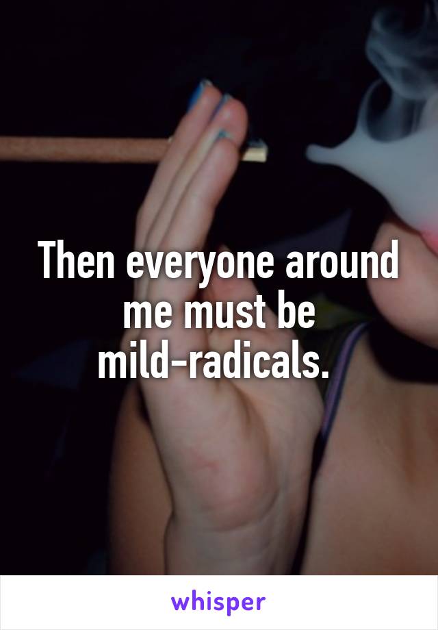 Then everyone around me must be mild-radicals. 