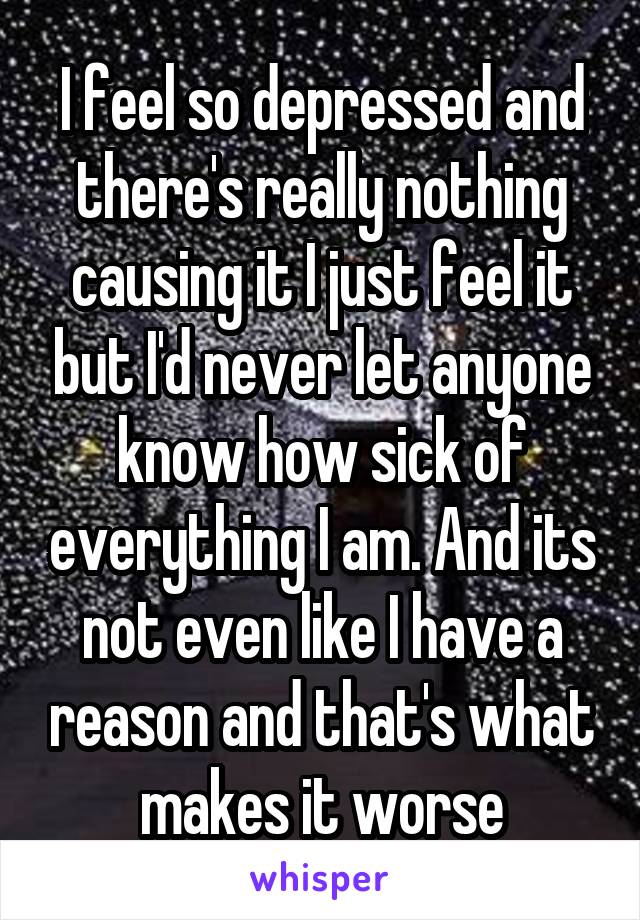 I feel so depressed and there's really nothing causing it I just feel it but I'd never let anyone know how sick of everything I am. And its not even like I have a reason and that's what makes it worse