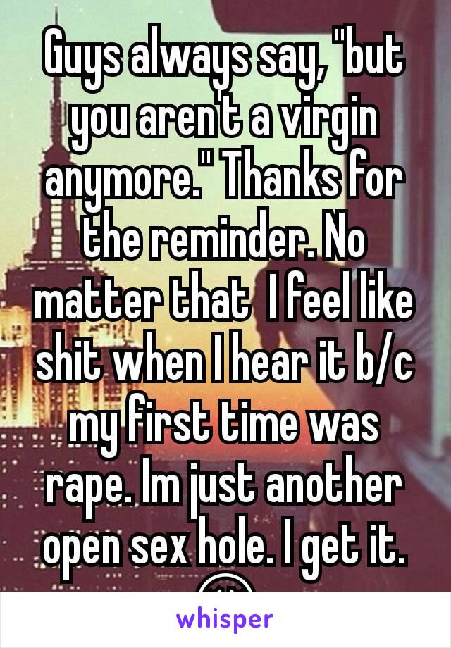 Guys always say, "but you aren't a virgin anymore." Thanks for the reminder. No matter that  I feel like shit when I hear it b/c my first time was rape. Im just another open sex hole. I get it. 😔