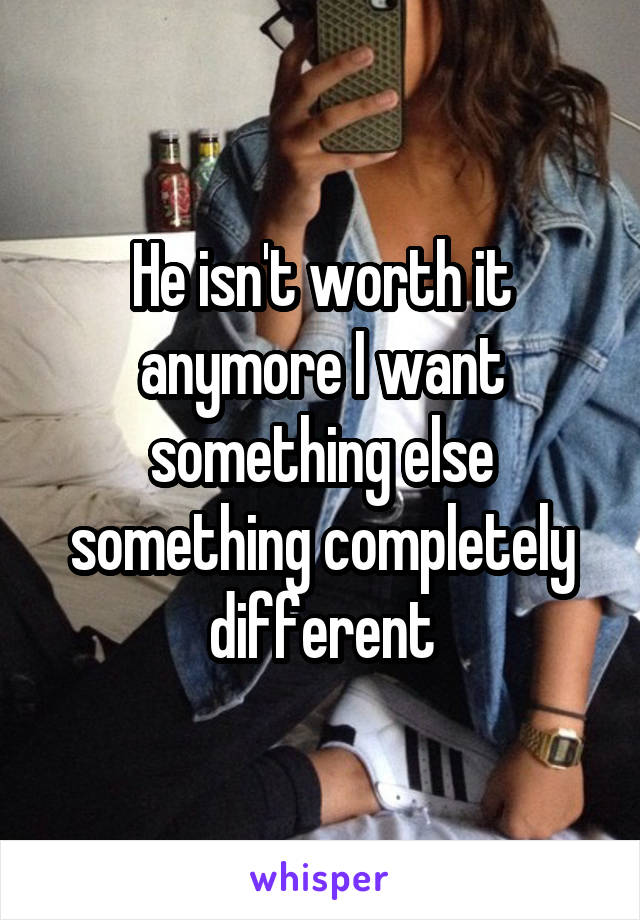 He isn't worth it anymore I want something else something completely different