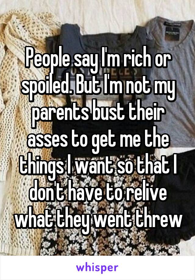 People say I'm rich or spoiled. But I'm not my parents bust their asses to get me the things I want so that I don't have to relive what they went threw