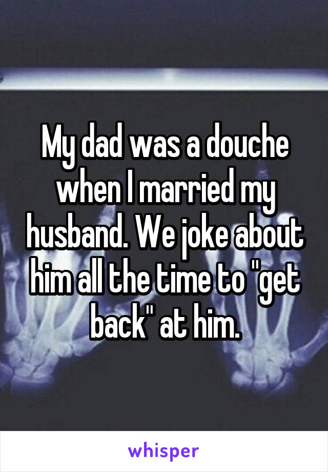 My dad was a douche when I married my husband. We joke about him all the time to "get back" at him.