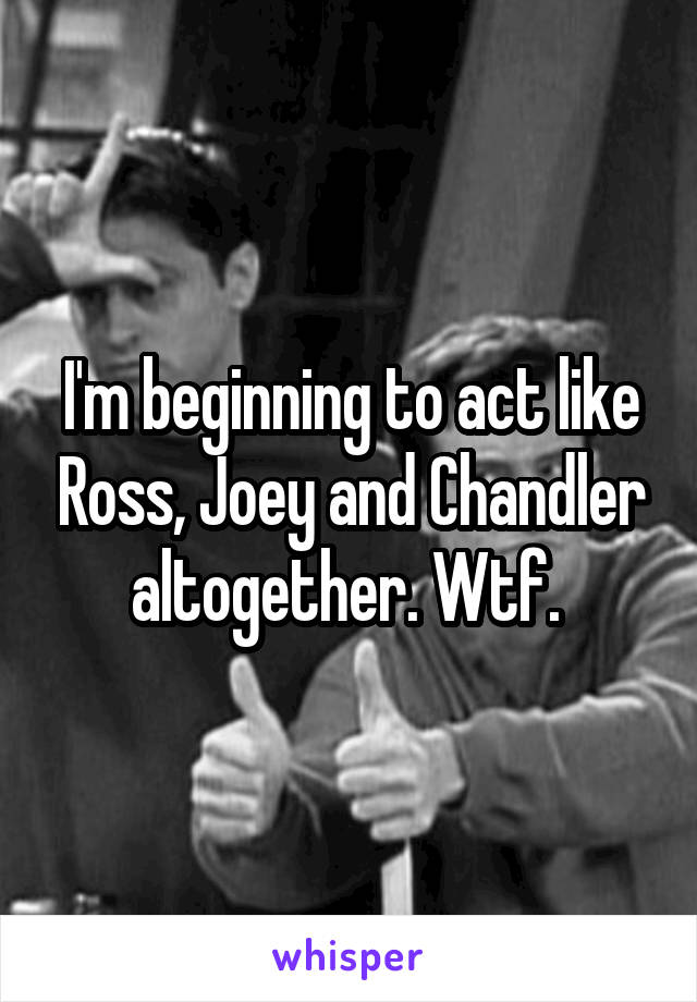 I'm beginning to act like Ross, Joey and Chandler altogether. Wtf. 