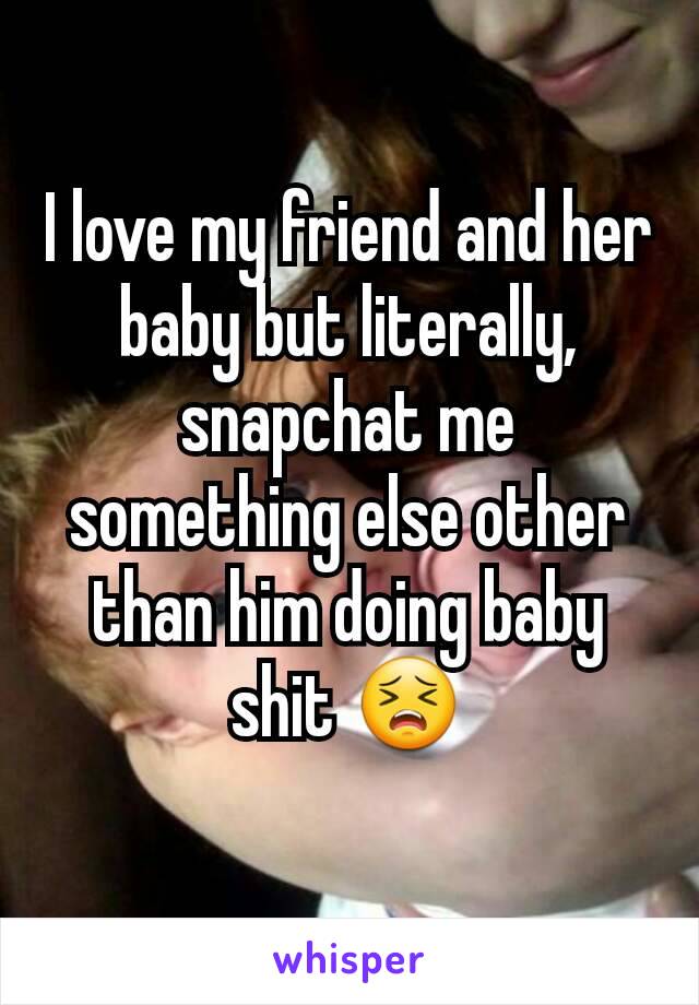 I love my friend and her baby but literally, snapchat me something else other than him doing baby shit 😣