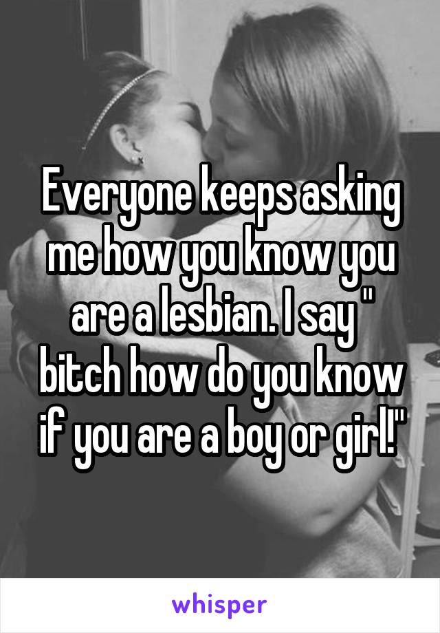 Everyone keeps asking me how you know you are a lesbian. I say " bitch how do you know if you are a boy or girl!"