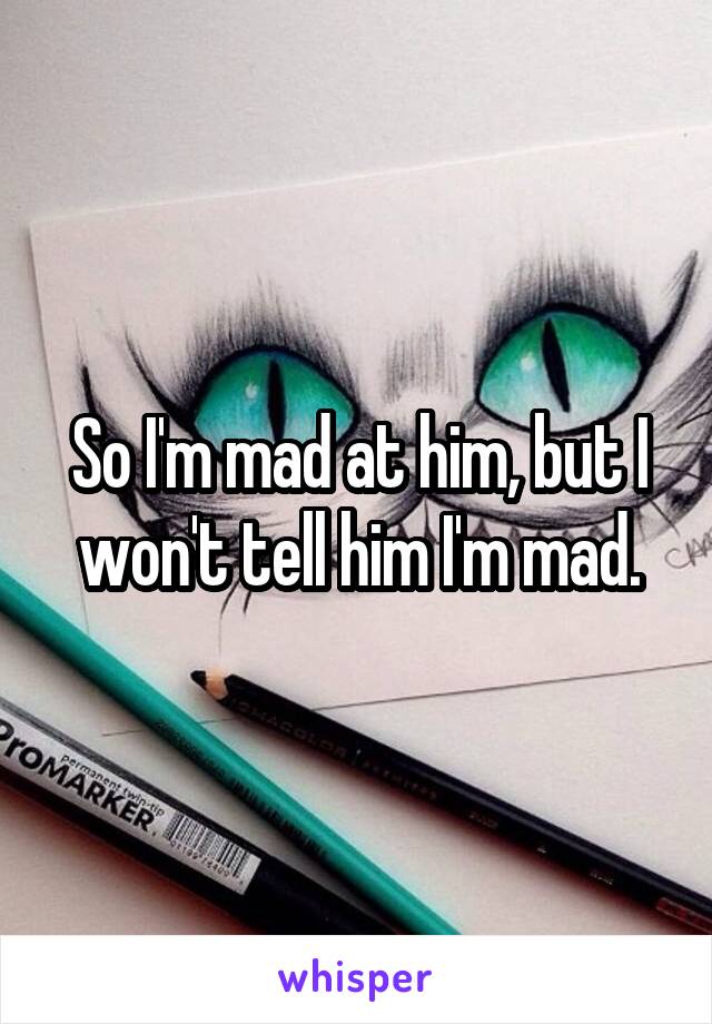 So I'm mad at him, but I won't tell him I'm mad.