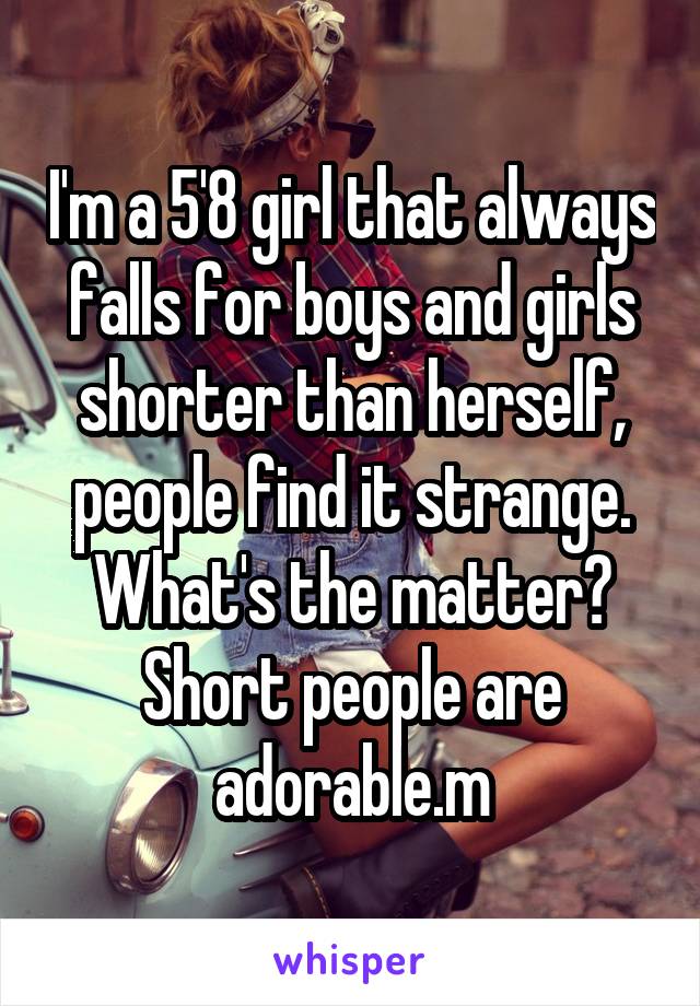 I'm a 5'8 girl that always falls for boys and girls shorter than herself, people find it strange.
What's the matter? Short people are adorable.m