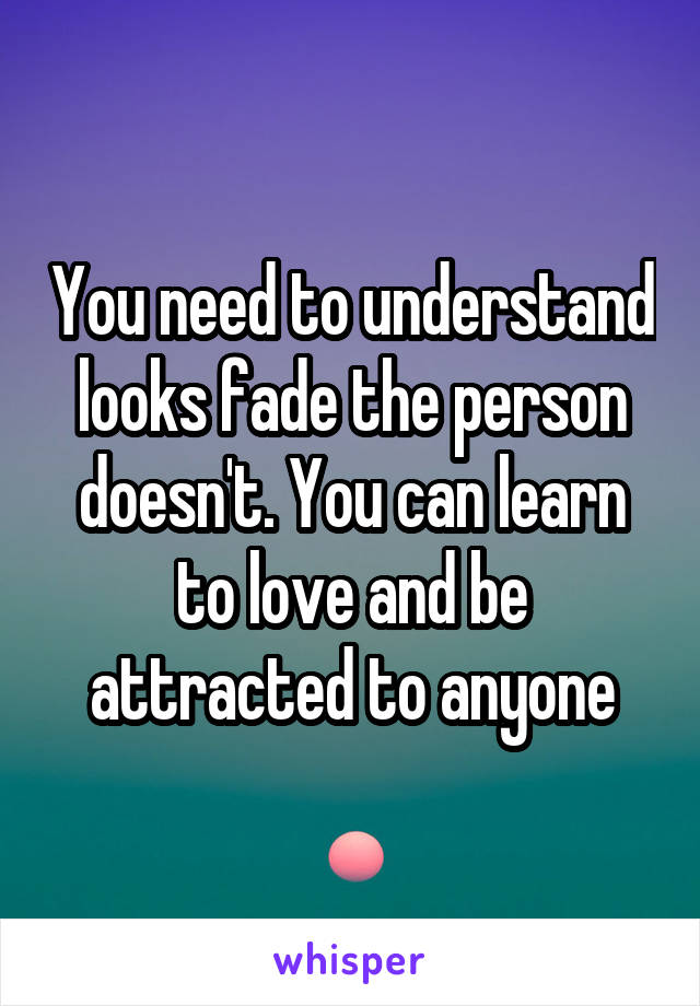 You need to understand looks fade the person doesn't. You can learn to love and be attracted to anyone