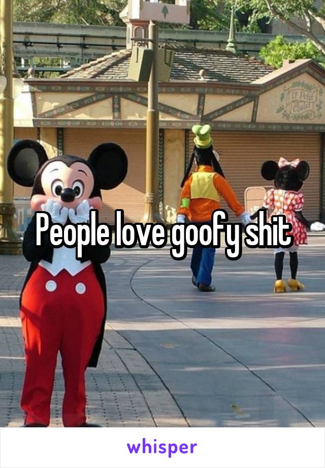 People love goofy shit