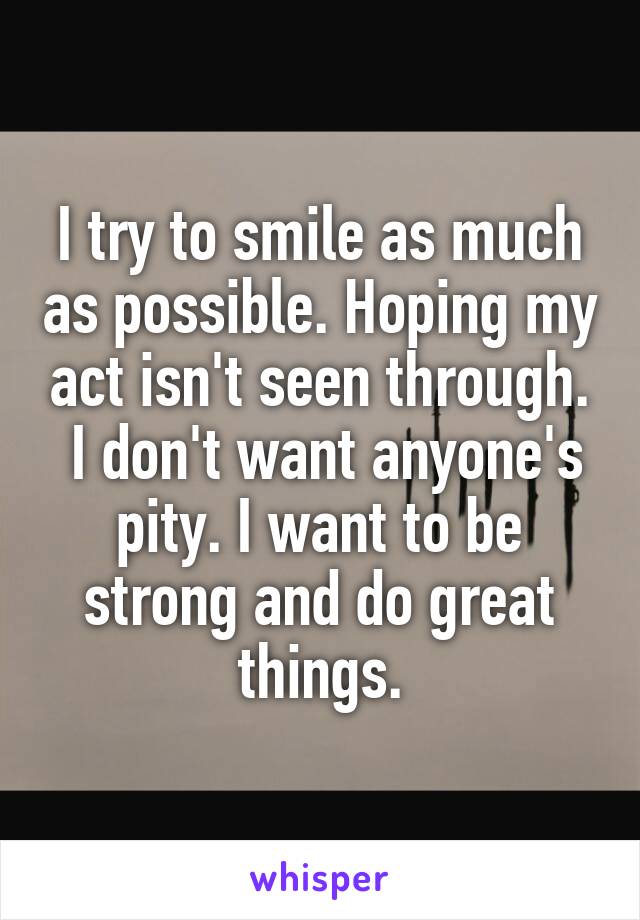 I try to smile as much as possible. Hoping my act isn't seen through.
 I don't want anyone's pity. I want to be strong and do great things.