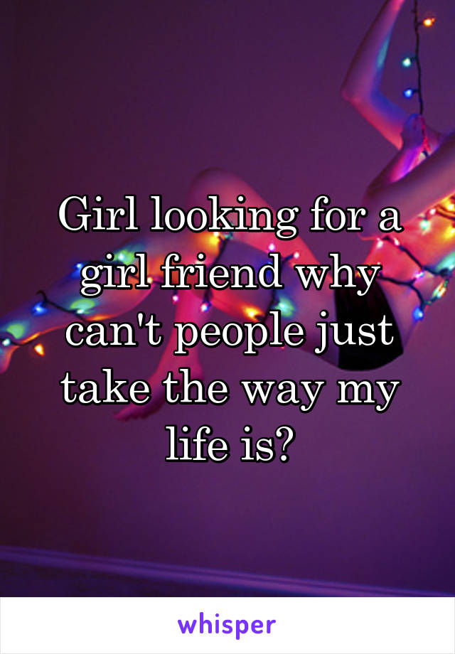 Girl looking for a girl friend why can't people just take the way my life is?