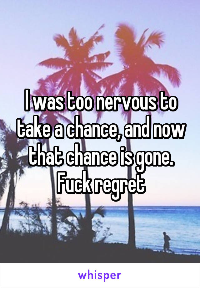 I was too nervous to take a chance, and now that chance is gone. Fuck regret