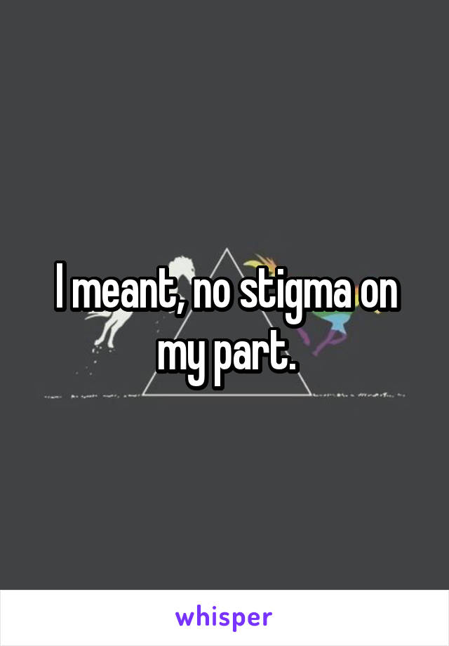 I meant, no stigma on my part.