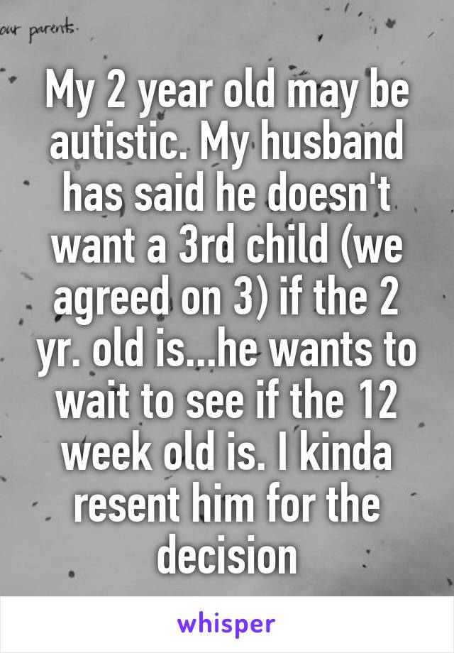 My 2 year old may be autistic. My husband has said he doesn't want a 3rd child (we agreed on 3) if the 2 yr. old is...he wants to wait to see if the 12 week old is. I kinda resent him for the decision