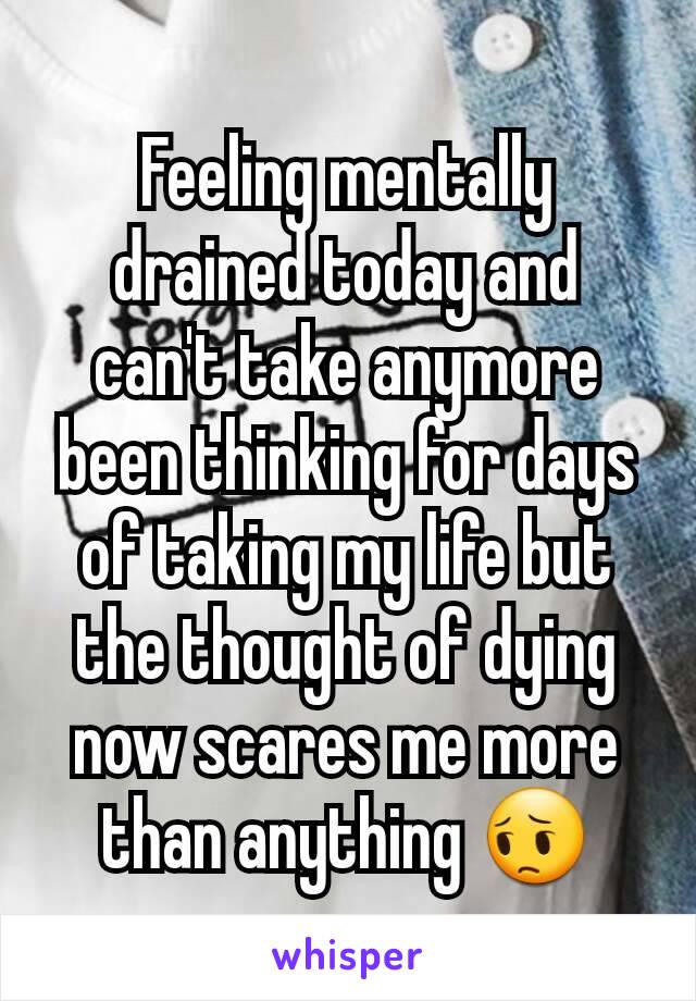 Feeling mentally drained today and can't take anymore been thinking for days of taking my life but the thought of dying now scares me more than anything 😔