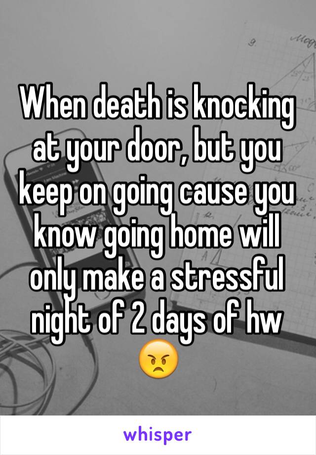 When death is knocking at your door, but you keep on going cause you know going home will only make a stressful night of 2 days of hw 😠