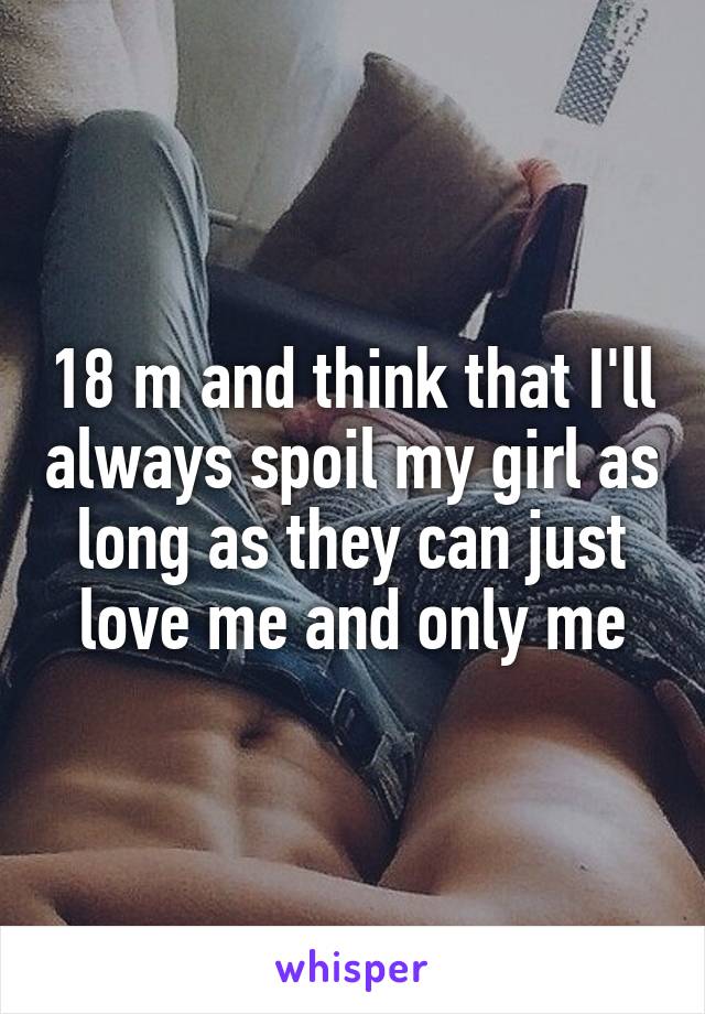 18 m and think that I'll always spoil my girl as long as they can just love me and only me