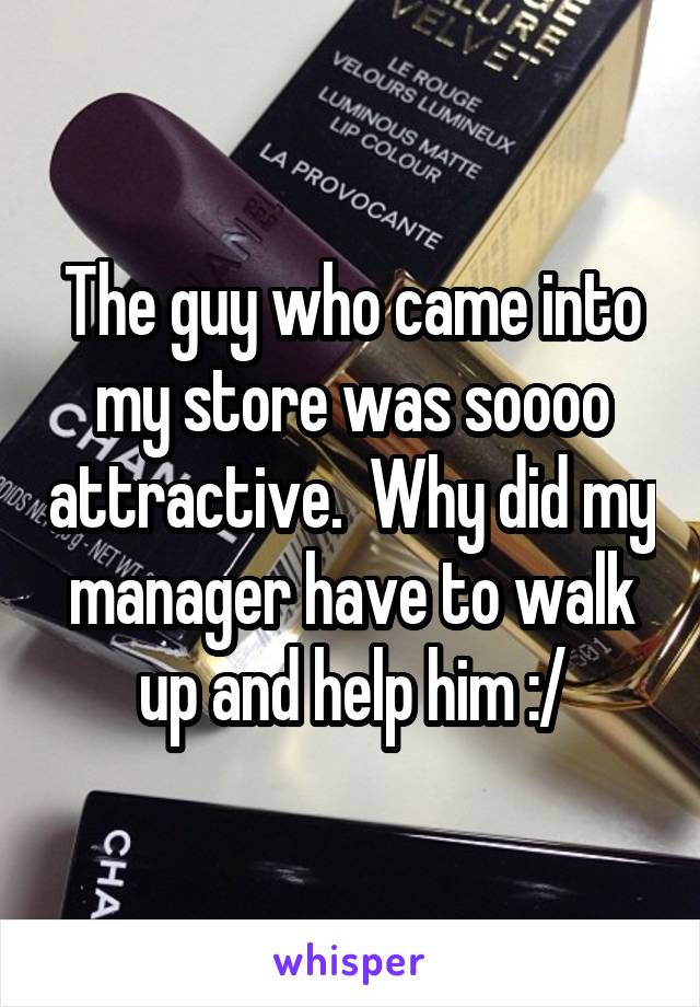 The guy who came into my store was soooo attractive.  Why did my manager have to walk up and help him :/