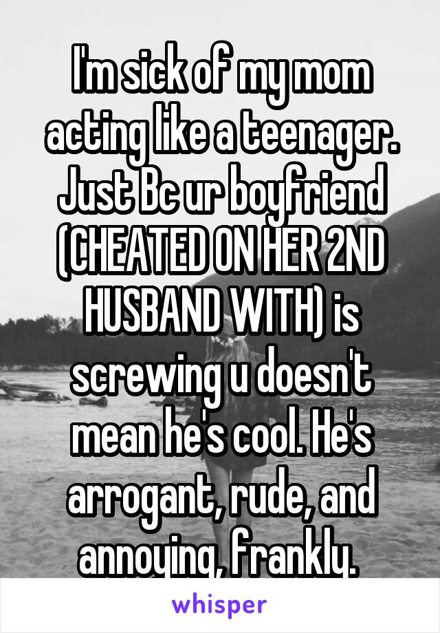 I'm sick of my mom acting like a teenager. Just Bc ur boyfriend (CHEATED ON HER 2ND HUSBAND WITH) is screwing u doesn't mean he's cool. He's arrogant, rude, and annoying, frankly. 