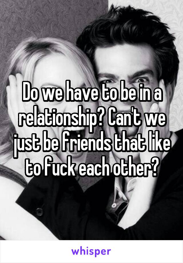 Do we have to be in a relationship? Can't we just be friends that like to fuck each other?