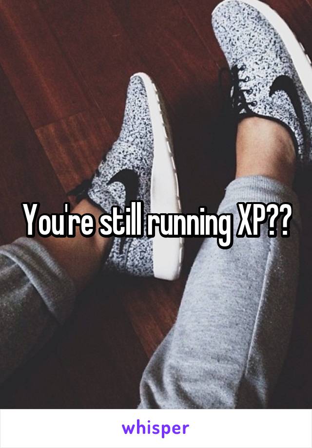 You're still running XP??