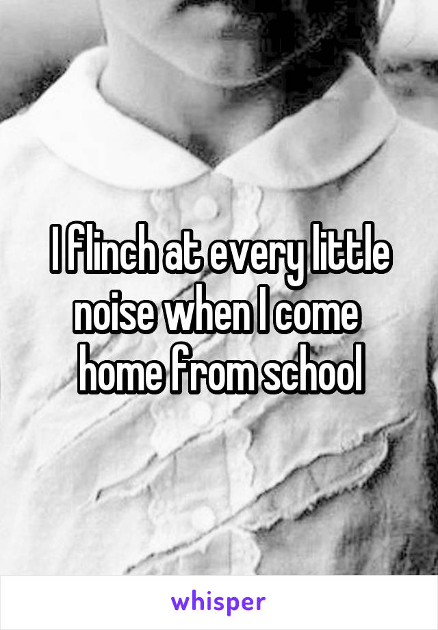 I flinch at every little noise when I come 
home from school