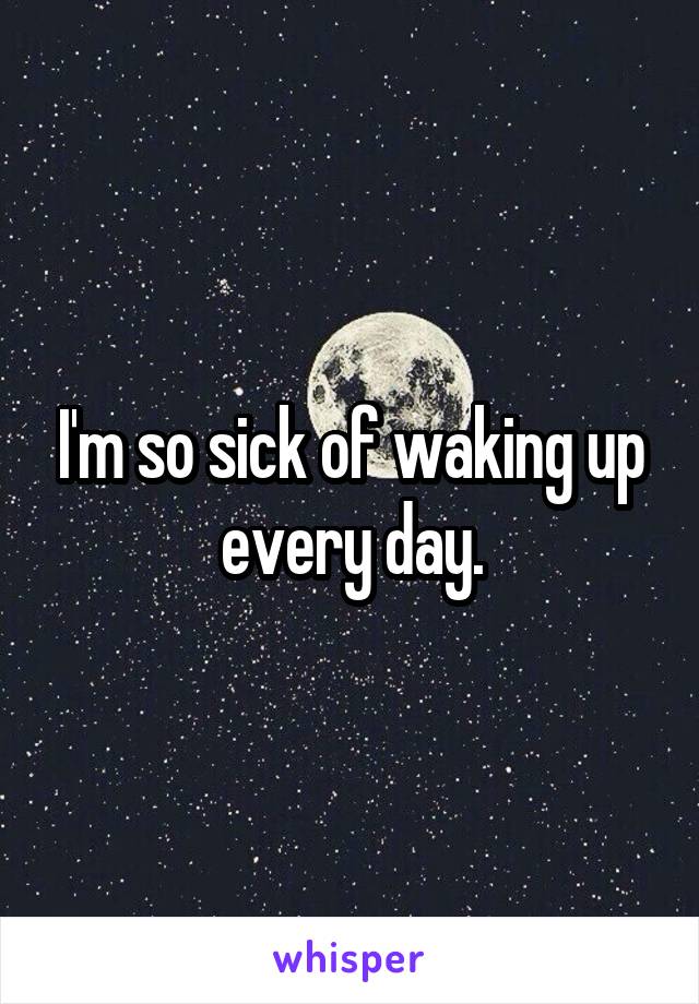 I'm so sick of waking up every day.