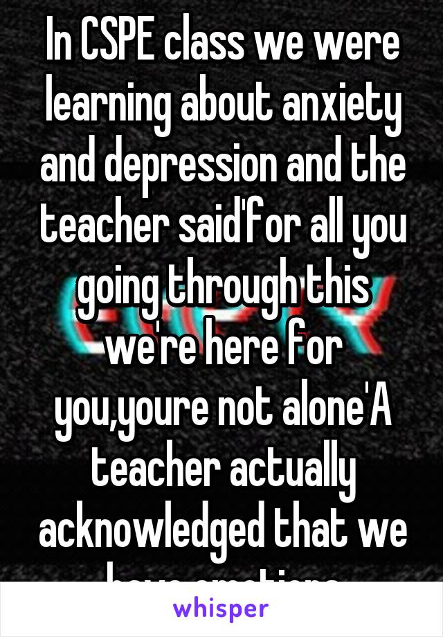 In CSPE class we were learning about anxiety and depression and the teacher said'for all you going through this we're here for you,youre not alone'A teacher actually acknowledged that we have emotions