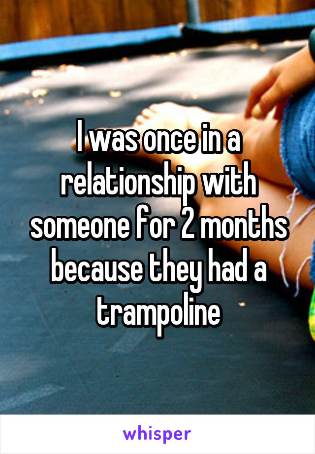 I was once in a relationship with someone for 2 months because they had a trampoline